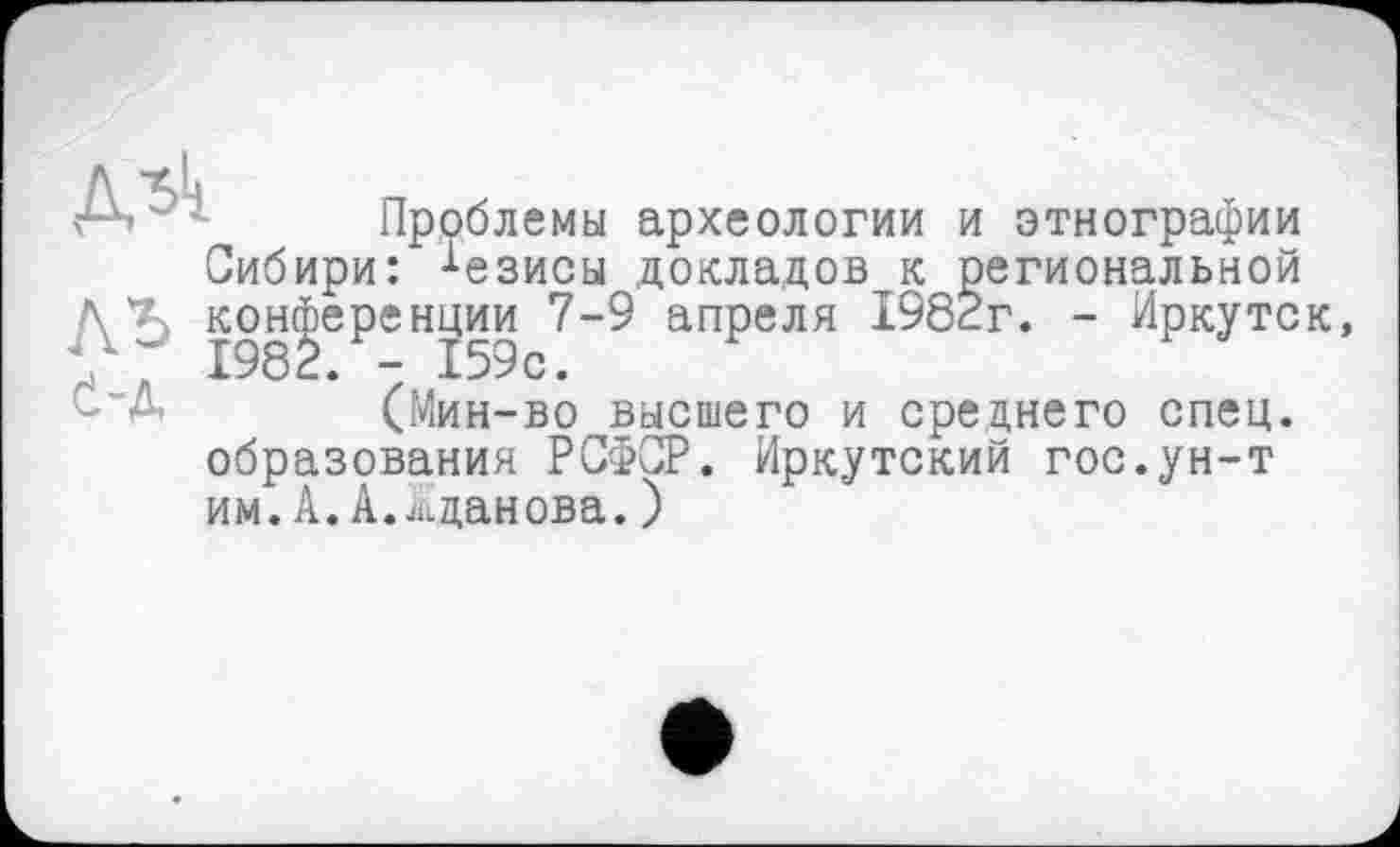 ﻿Дьк
Проблемы археологии и этнографии Сибири: •‘•езисы докладов к региональной конференции 7-9 апреля 1982г. - Иркутск -"А (Мин-во высшего и среднего спец, образования РСФСР. Иркутский гос.ун-т им.А.А.Жданова.)